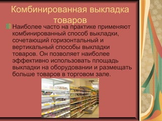 Комбинированная выкладка
товаров

Наиболее часто на практике применяют
комбинированный способ выкладки,
сочетающий горизонтальный и
вертикальный способы выкладки
товаров. Он позволяет наиболее
эффективно использовать площадь
выкладки на оборудовании и размещать
больше товаров в торговом зале.

 