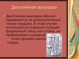 Дисплейная выкладка
Дисплейная выкладка обычно
применяется на дополнительных
точках продажи. В этом случае
используется отдельно стоящий
фирменный стенд или стойка, не
привязанная к основной
точке продажи данного
товара.

 