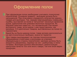 Оформление полок
При оформлении полок необходимо учитывать психологию
покупателей. Основное правило - выкладка должна быть
насыщенной. При этом важно определить количество единиц
товара для выкладки. Так, нередко мерчандайзеры совершают
ошибку, выставляя на полке в "затылочек" несколько флаконов
духов, одеколонов или упаковок молочных продуктов. Из
мировой практики известно, что человеческий глаз может
воспринять товар, если рядом с ним представлены, как
минимум, 3-5 однотипных товаров, выставленных на полке по
горизонтали.
Какой бы ни была ширина полки, товар должен располагаться
на ней относительно свободно, иначе он теряется.
Все товары выкладывают на торгово-технологическом
оборудовании этикетками и рисунками на упаковке,
обращенными в сторону покупателей. Ценники должны быть
аккуратно оформлены, надписи на них - разборчивы и легко
читаемы. Выкладка должна обеспечивать демонстрацию
наилучших качеств того или иного товара, той или иной марки
продукции.

 