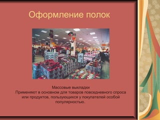Оформление полок

Массовые выкладки
Применяют в основном для товаров повседневного спроса
или продуктов, пользующихся у покупателей особой
популярностью.

 
