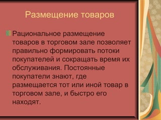 Размещение товаров
Рациональное размещение
товаров в торговом зале позволяет
правильно формировать потоки
покупателей и сокращать время их
обслуживания. Постоянные
покупатели знают, где
размещается тот или иной товар в
торговом зале, и быстро его
находят.

 