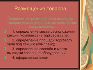 Размещение товаров
Операции по размещению и выкладке
товаров можно разделить по нескольким
направлениям:
1. определение места расположения
секции (комплекса) в торговом зале;
2. определение площади торгового
зала под секцию (комплекс);
3. определение способа и места
выкладки товара на оборудовании;
4. оформление полок.

 