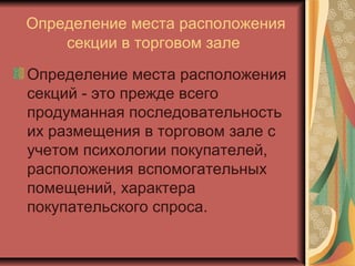 Определение места расположения
секции в торговом зале
Определение места расположения
секций - это прежде всего
продуманная последовательность
их размещения в торговом зале с
учетом психологии покупателей,
расположения вспомогательных
помещений, характера
покупательского спроса.

 