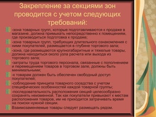 Закрепление за секциями зон
проводится с учетом следующих
требований:
-зона товарных групп, которые подготавливаются к продаже в
магазине, должна примыкать непосредственно к помещениям,
где производиться подготовка к продаже;
-зона товарных групп, требующих длительного ознакомления с
ними покупателей, размещается в глубине торгового зала;
-зона, где размещаются крупногабаритные и тяжелые товары,
должна находиться около узла расчета или выхода из
торгового зала;
-затраты труда торгового персонала, связанные с пополнением
и перемещением товаров в торговом зале, должны быть
минимальными;
-к товарам должен быть обеспечен свободный доступ
покупателей;
-соблюдение принципа товарного соседства с учетом
специфических особенностей каждой товарной группы;
-последовательность расположения секций целесообразно
сохранять неизменной. Так как покупатели привыкают к местам
расположения товаров, им не приходится затрачивать время
на поиски нужной секции.
Взаимозаменяемые товары следует размещать рядом.

 