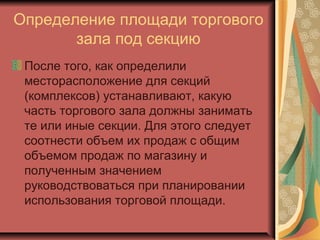 Определение площади торгового
зала под секцию
После того, как определили
месторасположение для секций
(комплексов) устанавливают, какую
часть торгового зала должны занимать
те или иные секции. Для этого следует
соотнести объем их продаж с общим
объемом продаж по магазину и
полученным значением
руководствоваться при планировании
использования торговой площади.

 