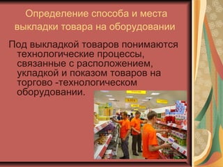 Определение способа и места
выкладки товара на оборудовании
Под выкладкой товаров понимаются
технологические процессы,
связанные с расположением,
укладкой и показом товаров на
торгово -технологическом
оборудовании.

 