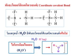 พันธะโคออร์ ดิเนตโคเวเลนต์ ( Coordinate covalent Bond

โมเลกุลนา H2O มีพนธะโคออร์ ดเนตโคเวเลนต์ หรือไม่
้
ั
ิ
H2O

ไฮโดรเนียมไอออน

(H3O+)

H+(aq)
H

O
H

H

+

 