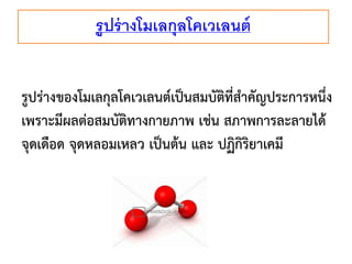 รูปร่ างโมเลกุลโคเวเลนต์
รูปร่างของโมเลกุลโคเวเลนต์เป็นสมบัติที่สาคัญประการหนึ่ง
เพราะมีผลต่อสมบัติทางกายภาพ เช่น สภาพการละลายได้
จุดเดือด จุดหลอมเหลว เป็นต้น และ ปฏิกิริยาเคมี

 