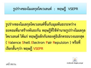 รูปร่างของโมเลกุลโคเวเลนต์ : ทฤษฎี VSEPR

รูปร่างของโมเลกุลโคเวเลนต์ขึ้นกับมุมพันธะระหว่าง
อะตอมที่มาสร้างพันธะกัน ทฤษฎีที่ใช้ทานายรูปร่างโมเลกุล
โคเวเลนต์ ได้แก่ ทฤษฎีผลักกันของคู่อิเล็กตรอนวงนอกสุด
( Valence Shell Electron Pair Repulsion ) หรือที่
เรียกสั้นๆว่า ทฤษฎี VSEPR
เคมี สอวน.

 