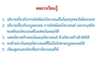 ผลการเรียนรู้
1. อธิบายเกี่ยวกับการเกิดพันธะโคเวเลนต์ในโมเลกุลของไฮโดรเจนได้
2. อธิบายเกี่ยวกับกฎออกเตต การเกิดพันธะโคเวเลนต์ และระบุชนิด
ของพันธะโคเวเลนต์ในแต่ละโมเลกุลได้
3. แสดงโครงสร้างของโมเลกุลโคเวเลนต์ ด้วยโครงสร้างลิวอิสได้
4. ยกตัวอย่างโมเลกุลโคเวเลนต์ที่ไม่เป็นไปตามกฎออกเตตได้
5. เขียนสูตรและเรียกชื่อสารโคเวเลนต์ได้

 
