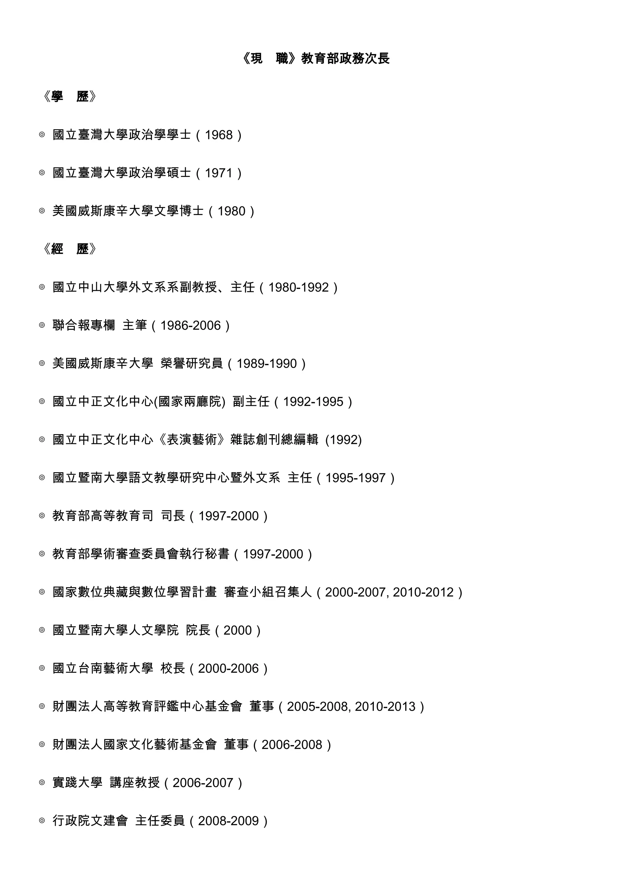 《現 職》教育部政務次長
《學

歷》

◎ 國立臺灣大學政治學學士（1968）
◎ 國立臺灣大學政治學碩士（1971）
◎ 美國威斯康辛大學文學博士（1980）
《經

歷》

◎ 國立中山大學外文系系副教授、主任（1980-1992）
◎ 聯合報專欄 主筆（1986-2006）
◎ 美國威斯康辛大學 榮譽研究員（1989-1990）
◎ 國立中正文化中心(國家兩廳院) 副主任（1992-1995）
◎ 國立中正文化中心《表演藝術》雜誌創刊總編輯 (1992)
◎ 國立暨南大學語文教學研究中心暨外文系 主任（1995-1997）
◎ 教育部高等教育司 司長（1997-2000）
◎ 教育部學術審查委員會執行秘書（1997-2000）
◎ 國家數位典藏與數位學習計畫 審查小組召集人（2000-2007, 2010-2012）
◎ 國立暨南大學人文學院 院長（2000）
◎ 國立台南藝術大學 校長（2000-2006）
◎ 財團法人高等教育評鑑中心基金會 董事（2005-2008, 2010-2013）
◎ 財團法人國家文化藝術基金會 董事（2006-2008）
◎ 實踐大學 講座教授（2006-2007）
◎ 行政院文建會 主任委員（2008-2009）

 