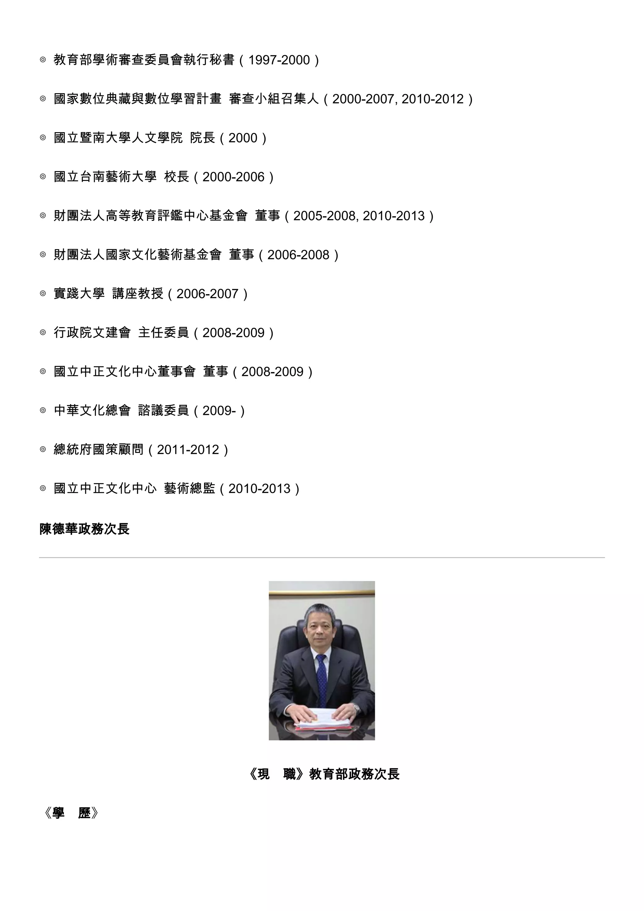 ◎ 教育部學術審查委員會執行秘書（1997-2000）
◎ 國家數位典藏與數位學習計畫 審查小組召集人（2000-2007, 2010-2012）
◎ 國立暨南大學人文學院 院長（2000）
◎ 國立台南藝術大學 校長（2000-2006）
◎ 財團法人高等教育評鑑中心基金會 董事（2005-2008, 2010-2013）
◎ 財團法人國家文化藝術基金會 董事（2006-2008）
◎ 實踐大學 講座教授（2006-2007）
◎ 行政院文建會 主任委員（2008-2009）
◎ 國立中正文化中心董事會 董事（2008-2009）
◎ 中華文化總會 諮議委員（2009-）
◎ 總統府國策顧問（2011-2012）
◎ 國立中正文化中心 藝術總監（2010-2013）
陳德華政務次長

《現
《學

歷》

職》教育部政務次長

 