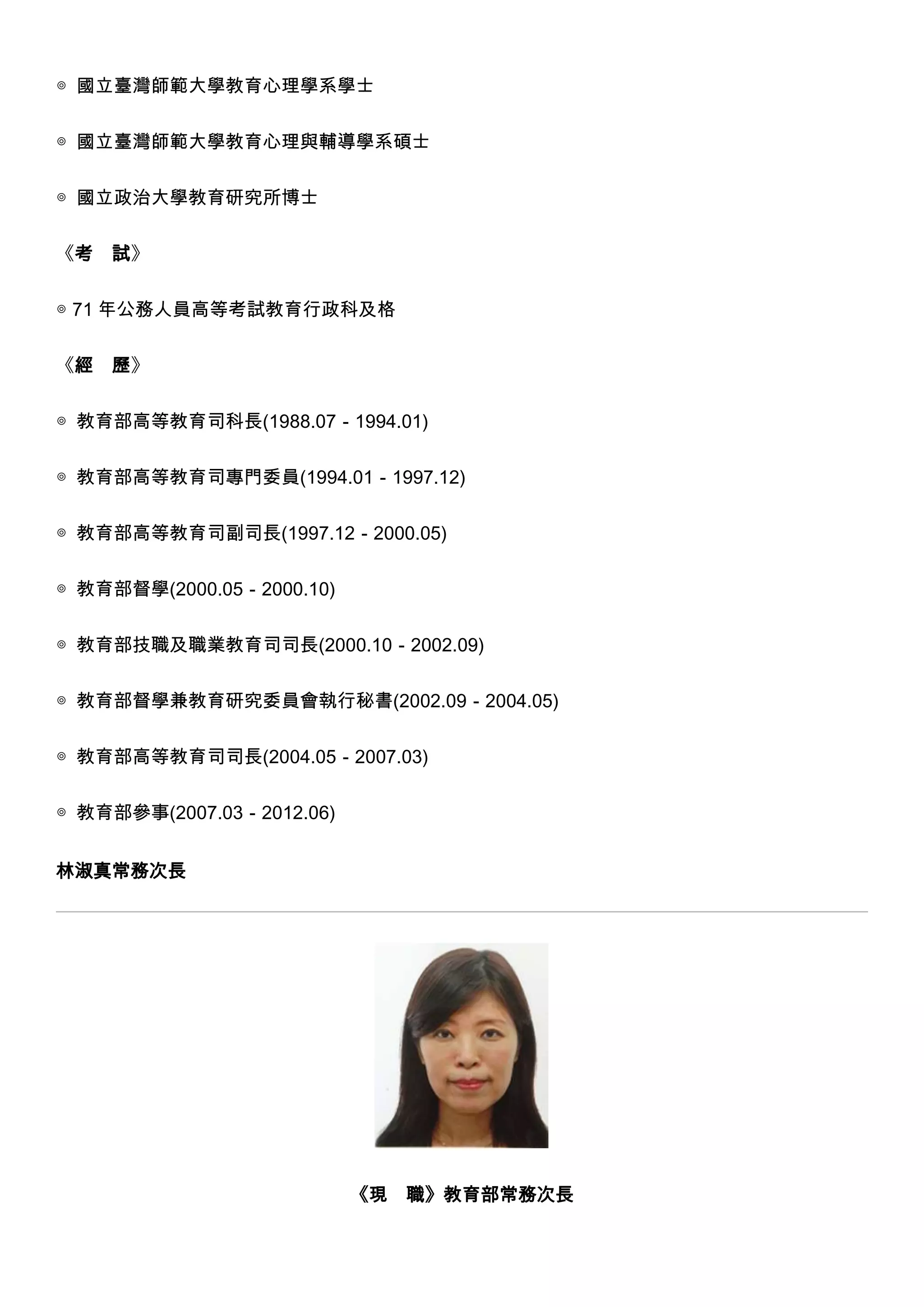 ◎ 國立臺灣師範大學教育心理學系學士
◎ 國立臺灣師範大學教育心理與輔導學系碩士
◎ 國立政治大學教育研究所博士
《考

試》

◎ 71 年公務人員高等考試教育行政科及格
《經

歷》

◎ 教育部高等教育司科長(1988.07－1994.01)
◎ 教育部高等教育司專門委員(1994.01－1997.12)
◎ 教育部高等教育司副司長(1997.12－2000.05)
◎ 教育部督學(2000.05－2000.10)
◎ 教育部技職及職業教育司司長(2000.10－2002.09)
◎ 教育部督學兼教育研究委員會執行秘書(2002.09－2004.05)
◎ 教育部高等教育司司長(2004.05－2007.03)
◎ 教育部參事(2007.03－2012.06)
林淑真常務次長

《現

職》教育部常務次長

 