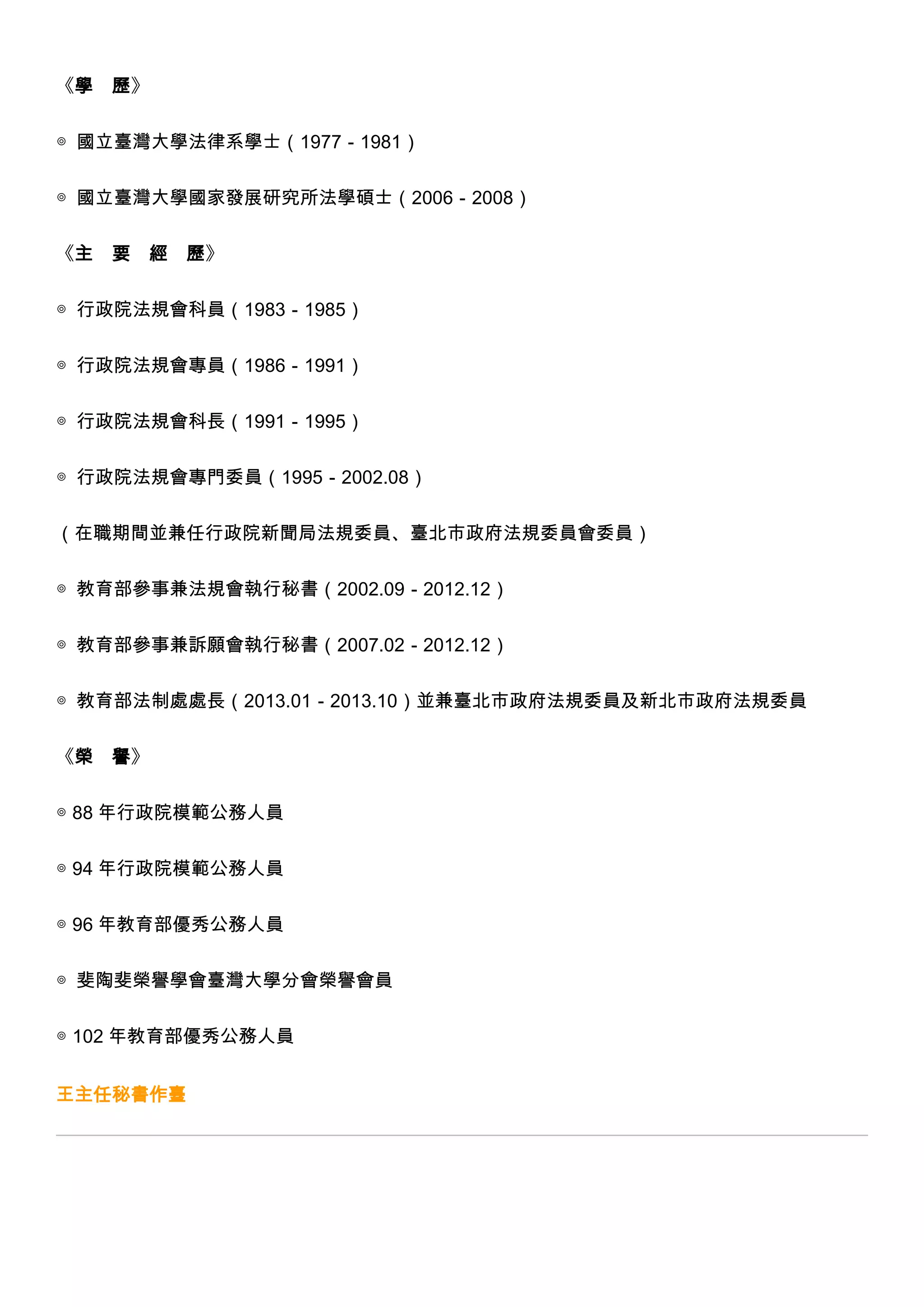 《學

歷》

◎ 國立臺灣大學法律系學士（1977－1981）
◎ 國立臺灣大學國家發展研究所法學碩士（2006－2008）
《主

要

經 歷》

◎ 行政院法規會科員（1983－1985）
◎ 行政院法規會專員（1986－1991）
◎ 行政院法規會科長（1991－1995）
◎ 行政院法規會專門委員（1995－2002.08）
（在職期間並兼任行政院新聞局法規委員、臺北市政府法規委員會委員）
◎ 教育部參事兼法規會執行秘書（2002.09－2012.12）
◎ 教育部參事兼訴願會執行秘書（2007.02－2012.12）
◎ 教育部法制處處長（2013.01－2013.10）並兼臺北市政府法規委員及新北市政府法規委員
《榮

譽》

◎ 88 年行政院模範公務人員
◎ 94 年行政院模範公務人員
◎ 96 年教育部優秀公務人員
◎ 斐陶斐榮譽學會臺灣大學分會榮譽會員
◎ 102 年教育部優秀公務人員
王主任秘書作臺

 