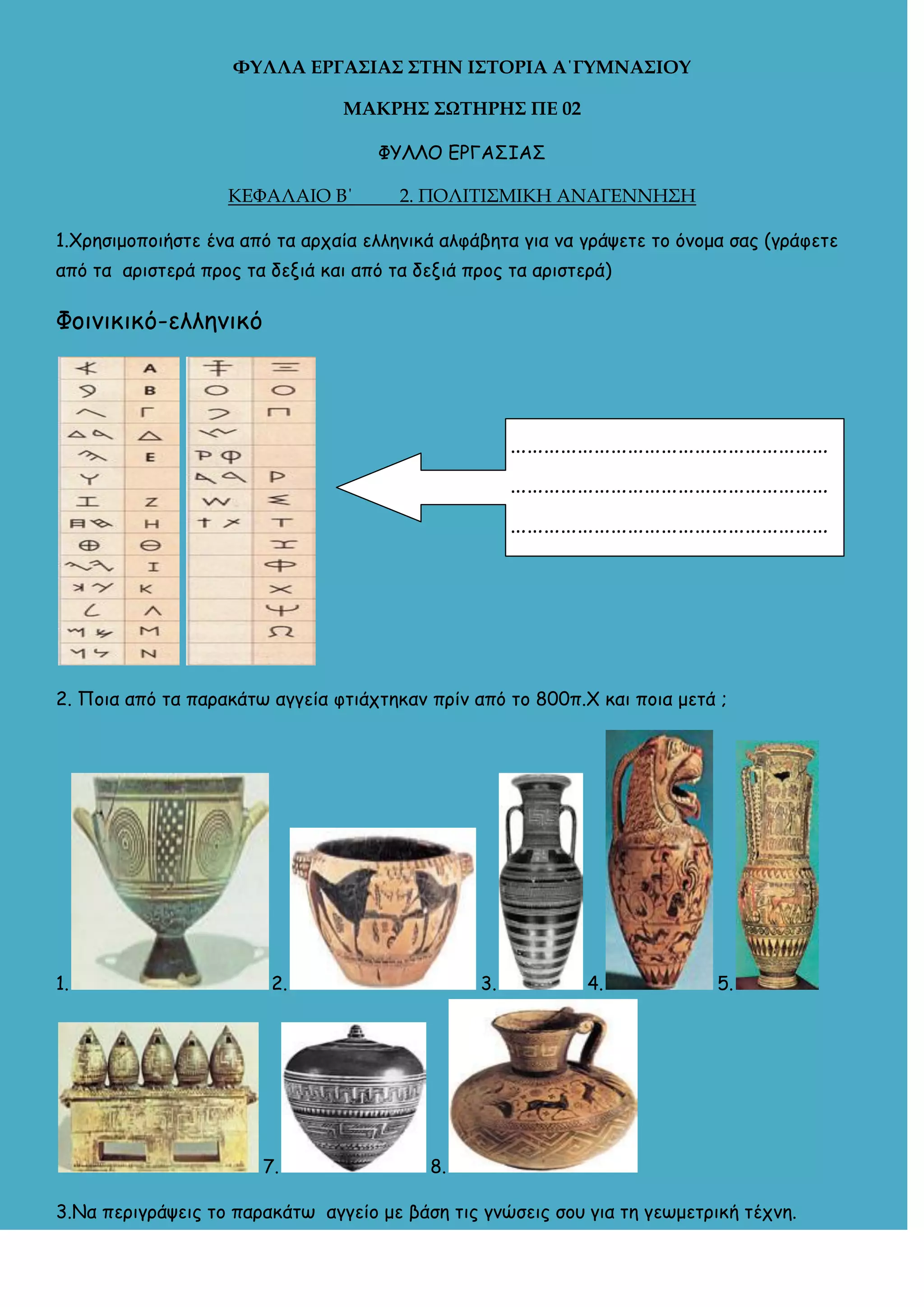 ΥΤΛΛΑ ΕΡΓΑ΢ΙΑ΢ ΢ΣΗΝ Ι΢ΣΟΡΙΑ Α΄ΓΤΜΝΑ΢ΙΟΤ
ΜΑΚΡΗ΢ ΢ΩΣΗΡΗ΢ ΠΕ 02
ΦΥΛΛΟ ΓΡΓΑ΢ΙΑ΢
ΚΕΦΑΛΑΙΟ Β΄

2. ΠΟΛΙΤΙΣΜΙΚΗ ΑΝΑΓΕΝΝΗΣΗ

1.Χοηζιμξπξιήζηε έμα από ηα αοςαία ελλημικά αλθάβηηα για μα γοάσεηε ηξ όμξμα ζαπ (γοάθεηε
από ηα αοιζηεοά ποξπ ηα δενιά και από ηα δενιά ποξπ ηα αοιζηεοά)

Φξιμικικό-ελλημικό

…………………………………………………
…………………………………………………
…………………………………………………

2. Πξια από ηα παοακάητ αγγεία θηιάςηηκαμ ποίμ από ηξ 800π.Χ και πξια μεηά ;

1.

2.

7.

3.

4.

5.

8.

3.Να πεοιγοάσειπ ηξ παοακάητ αγγείξ με βάζη ηιπ γμώζειπ ζξρ για ηη γετμεηοική ηέςμη.

 
