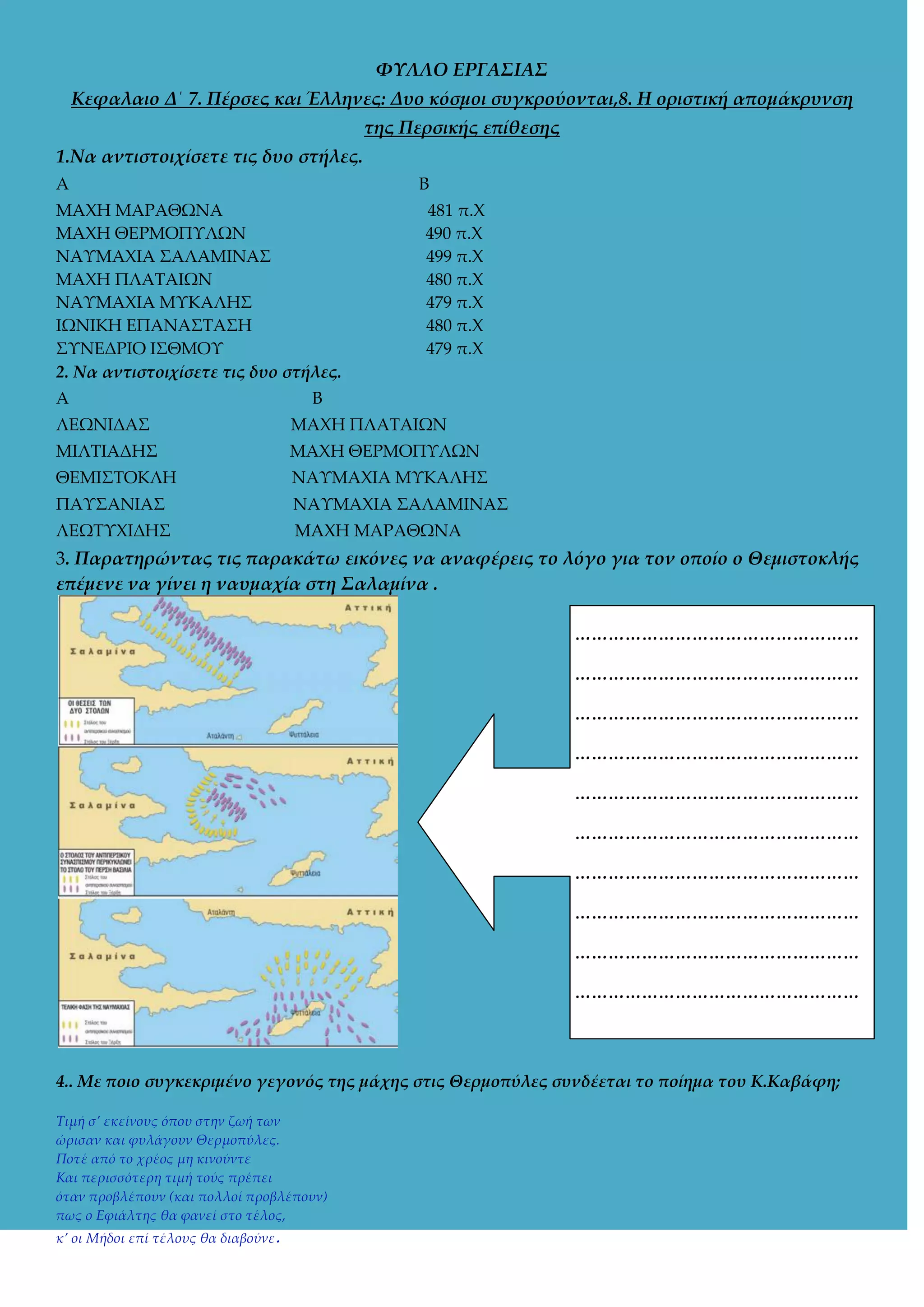 ΦΥΛΛΟ ΕΡΓΑ΢ΙΑ΢
Κεφαλαιο Δ΄ 7. Πέρσες και Έλληνες: Δυο κόσμοι συγκρούονται,8. Η οριστική απομάκρυνση
της Περσικής επίθεσης
1.Να αντιστοιχίσετε τις δυο στήλες.
Α

Β

MAXH ΜΑΡΑΘΩΝΑ
ΜΑΦΗ ΘΕΡΜΟΠΤΛΩΝ
ΝΑΤΜΑΦΙΑ ΢ΑΛΑΜΙΝΑ΢
ΜΑΦΗ ΠΛΑΣΑΙΩΝ
ΝΑΤΜΑΦΙΑ ΜΤΚΑΛΗ΢
ΙΩΝΙΚΗ ΕΠΑΝΑ΢ΣΑ΢Η
΢ΤΝΕΔΡΙΟ Ι΢ΘΜΟΤ
2. Να αντιστοιχίσετε τις δυο στήλες.
Α

481 π.Φ
490 π.Φ
499 π.Φ
480 π.Φ
479 π.Φ
480 π.Φ
479 π.Φ

Β

ΛΕΩΝΙΔΑ΢

ΜΑΦΗ ΠΛΑΣΑΙΩΝ

ΜΙΛΣΙΑΔΗ΢

ΜΑΦΗ ΘΕΡΜΟΠΤΛΩΝ

ΘΕΜΙ΢ΣΟΚΛΗ

ΝΑΤΜΑΦΙΑ ΜΤΚΑΛΗ΢

ΠΑΤ΢ΑΝΙΑ΢

ΝΑΤΜΑΦΙΑ ΢ΑΛΑΜΙΝΑ΢

ΛΕΩΣΤΦΙΔΗ΢

MAXH ΜΑΡΑΘΩΝΑ

3. Παρατηρώντας τις παρακάτω εικόνες να αναφέρεις το λόγο για τον οποίο ο Θεμιστοκλής
επέμενε να γίνει η ναυμαχία στη ΢αλαμίνα .

……………………………………………
……………………………………………
……………………………………………
……………………………………………
……………………………………………
……………………………………………
……………………………………………
……………………………………………
……………………………………………
……………………………………………

4.. Με ποιο συγκεκριμένο γεγονός της μάχης στις Θερμοπύλες συνδέεται το ποίημα του Κ.Καβάφη;
Τιμή σ’ εκείνους όπου στην ζωή των
ώρισαν και φυλάγουν Θερμοπύλες.
Ποτέ από το χρέος μη κινούντε
Και περισσότερη τιμή τούς πρέπει
όταν προβλέπουν (και πολλοί προβλέπουν)
πως ο Εφιάλτης θα φανεί στο τέλος,
κ’ οι Μήδοι επί τέλους θα διαβούνε.

 