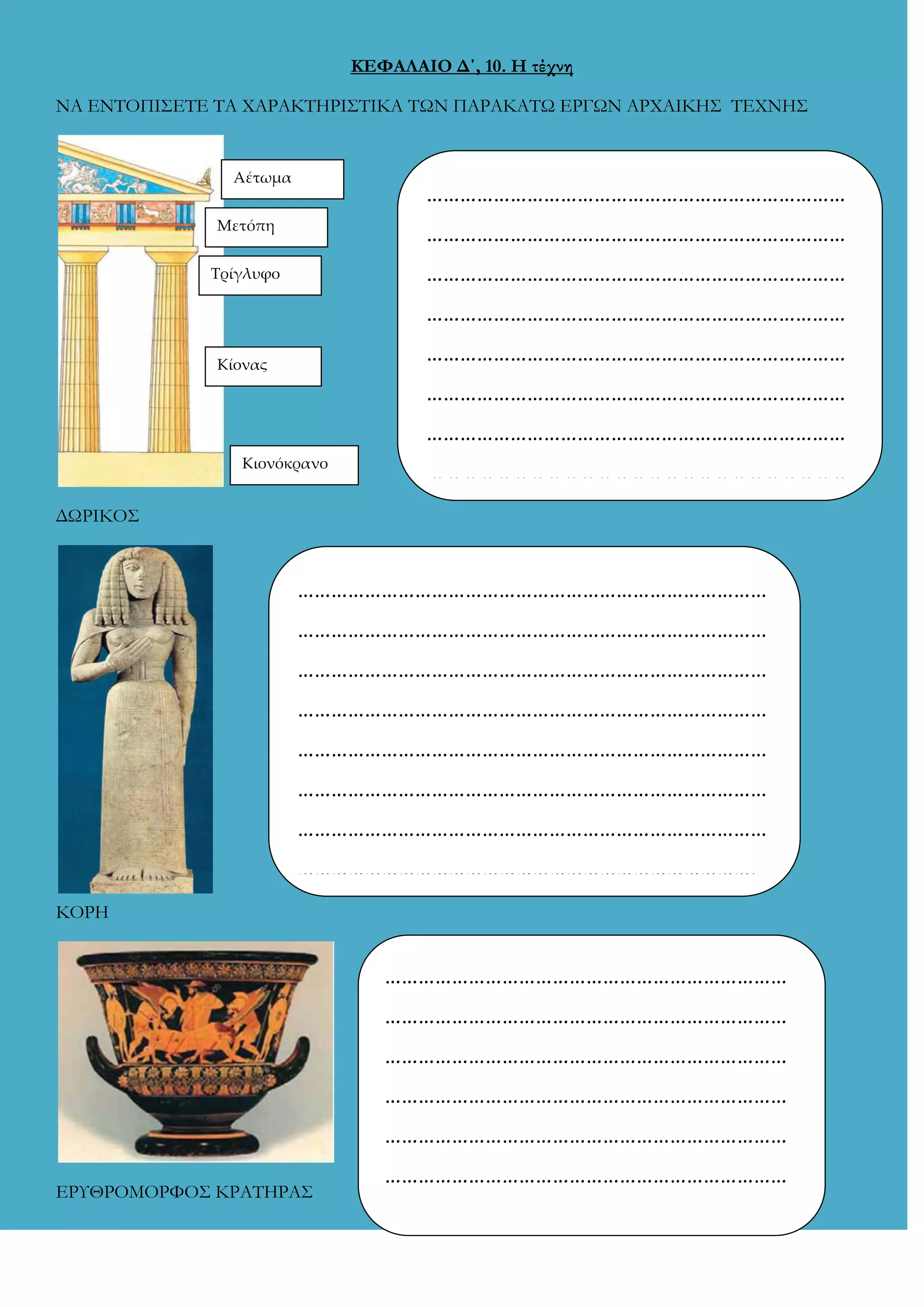 ΚΕΦΑΛΑΙΟ Δ΄, 10. Η τέχνη
ΝΑ ΕΝΣΟΠΙ΢ΕΣΕ ΣΑ ΦΑΡΑΚΣΗΡΙ΢ΣΙΚΑ ΣΩΝ ΠΑΡΑΚΑΣΩ ΕΡΓΩΝ ΑΡΦΑΙΚΗ΢ ΣΕΦΝΗ΢

Αέτωμα

…………………………………………………………………

Μετόπη

…………………………………………………………………

Σρίγλυφο

…………………………………………………………………
…………………………………………………………………
…………………………………………………………………

Κίονας

…………………………………………………………………
…………………………………………………………………

Κιονόκρανο

…………………………………………………………………

ΔΩΡΙΚΟ΢

…………………………………………………………………………
…………………………………………………………………………
…………………………………………………………………………
…………………………………………………………………………
…………………………………………………………………………
…………………………………………………………………………
…………………………………………………………………………
……………………………………………………………………….
ΚΟΡΗ

………………………………………………………………
………………………………………………………………
………………………………………………………………
………………………………………………………………
………………………………………………………………
ΕΡΤΘΡΟΜΟΡΥΟ΢ ΚΡΑΣΗΡΑ΢

………………………………………………………………
………………………………………………………………
………………………………………………………………
………………………………………………………………

 