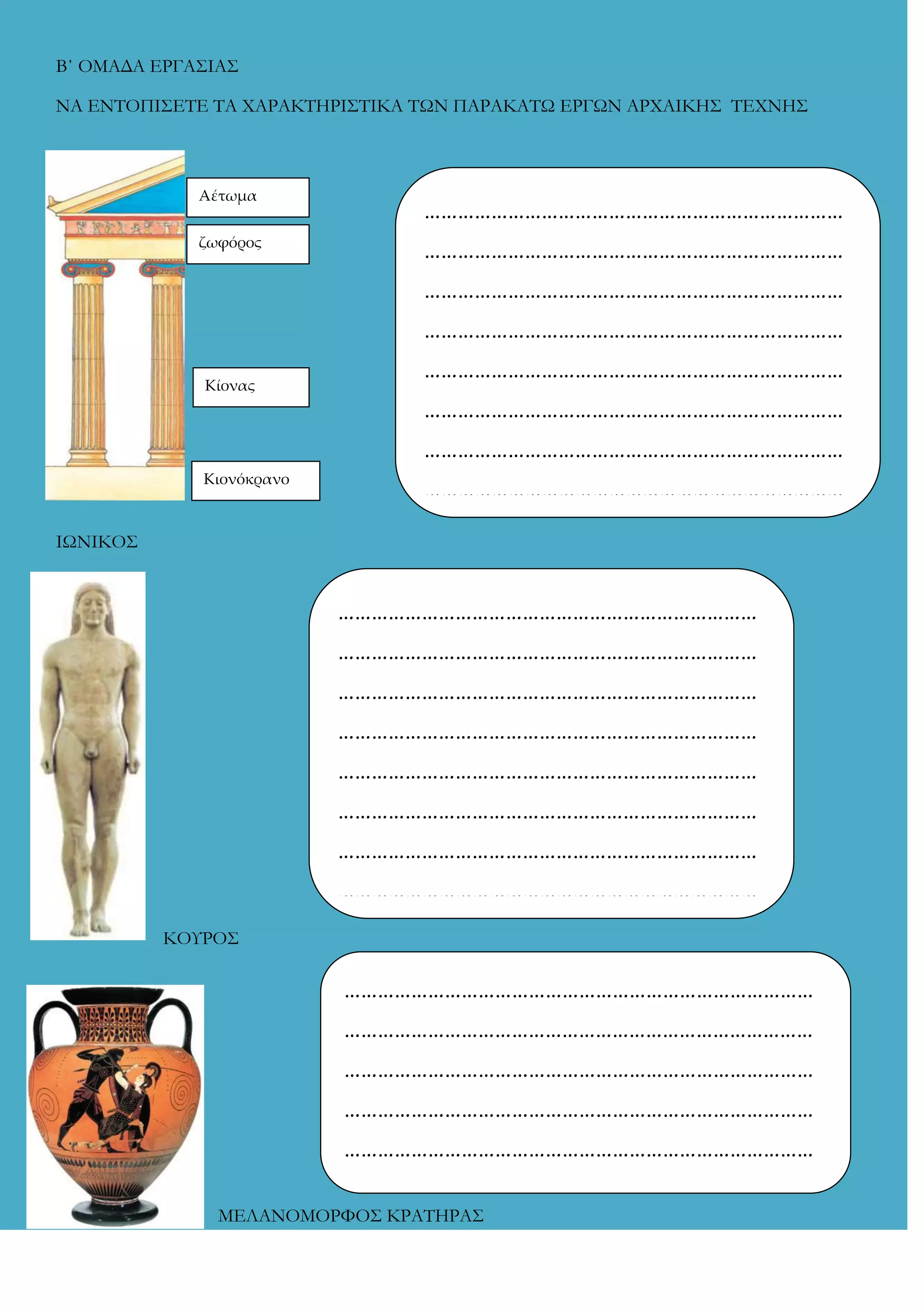 Β΄ ΟΜΑΔΑ ΕΡΓΑ΢ΙΑ΢
ΝΑ ΕΝΣΟΠΙ΢ΕΣΕ ΣΑ ΦΑΡΑΚΣΗΡΙ΢ΣΙΚΑ ΣΩΝ ΠΑΡΑΚΑΣΩ ΕΡΓΩΝ ΑΡΦΑΙΚΗ΢ ΣΕΦΝΗ΢

Αέτωμα

…………………………………………………………………

ζωφόρος

…………………………………………………………………
…………………………………………………………………
…………………………………………………………………
…………………………………………………………………

Κίονας

…………………………………………………………………
…………………………………………………………………
…………………………………………………………………

Κιονόκρανο

ΙΩΝΙΚΟ΢

…………………………………………………………………
…………………………………………………………………
…………………………………………………………………
…………………………………………………………………
…………………………………………………………………
…………………………………………………………………
…………………………………………………………………
…………………………………………………………………
ΚΟΤΡΟ΢

…………………………………………………………………………
…………………………………………………………………………
…………………………………………………………………………
…………………………………………………………………………
…………………………………………………………………………
…………………………………………………………………………
ΜΕΛΑΝΟΜΟΡΥΟ΢ ΚΡΑΣΗΡΑ΢

…………………………………………………………………………
…………

 