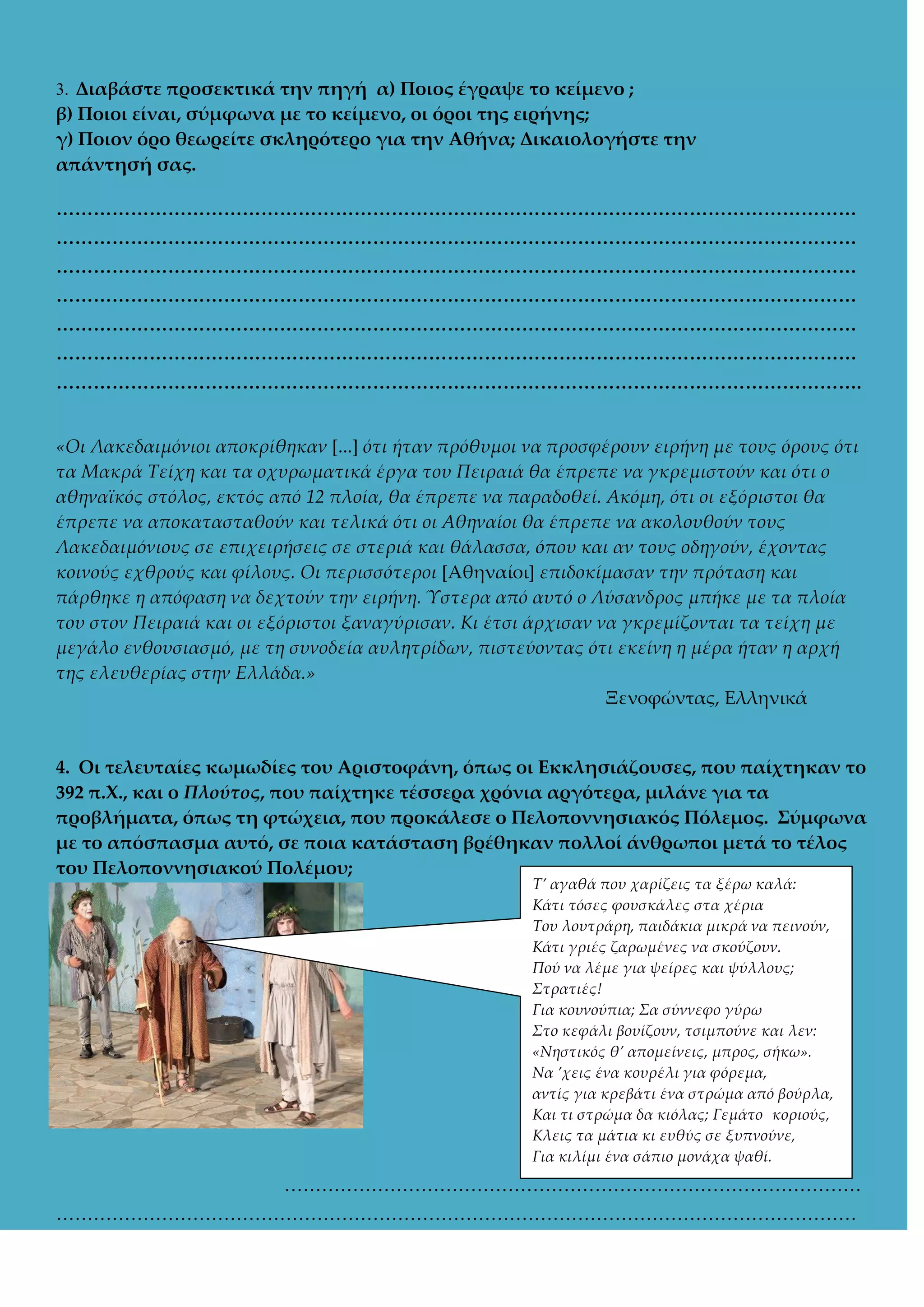 3. Διαβάστε προσεκτικά την πηγή α) Ποιος έγραψε το κείμενο ;

β) Ποιοι είναι, σύμφωνα με το κείμενο, οι όροι της ειρήνης;
γ) Ποιον όρο θεωρείτε σκληρότερο για την Αθήνα; Δικαιολογήστε την
απάντησή σας.
<<<<<<<<<<<<<<<<<<<<<<<<<<<<<<<<<<<<<<<<<<<
<<<<<<<<<<<<<<<<<<<<<<<<<<<<<<<<<<<<<<<<<<<
<<<<<<<<<<<<<<<<<<<<<<<<<<<<<<<<<<<<<<<<<<<
<<<<<<<<<<<<<<<<<<<<<<<<<<<<<<<<<<<<<<<<<<<
<<<<<<<<<<<<<<<<<<<<<<<<<<<<<<<<<<<<<<<<<<<
<<<<<<<<<<<<<<<<<<<<<<<<<<<<<<<<<<<<<<<<<<<
<<<<<<<<<<<<<<<<<<<<<<<<<<<<<<<<<<<<<<<<<<<.
«Οι Λακεδαιμόνιοι αποκρίθηκαν [...] ότι ήταν πρόθυμοι να προσφέρουν ειρήνη με τους όρους ότι
τα Μακρά Τείχη και τα οχυρωματικά έργα του Πειραιά θα έπρεπε να γκρεμιστούν και ότι ο
αθηναϊκός στόλος, εκτός από 12 πλοία, θα έπρεπε να παραδοθεί. Ακόμη, ότι οι εξόριστοι θα
έπρεπε να αποκατασταθούν και τελικά ότι οι Αθηναίοι θα έπρεπε να ακολουθούν τους
Λακεδαιμόνιους σε επιχειρήσεις σε στεριά και θάλασσα, όπου και αν τους οδηγούν, έχοντας
κοινούς εχθρούς και φίλους. Οι περισσότεροι *Αθηναίοι+ επιδοκίμασαν την πρόταση και
πάρθηκε η απόφαση να δεχτούν την ειρήνη. Ύστερα από αυτό ο Λύσανδρος μπήκε με τα πλοία
του στον Πειραιά και οι εξόριστοι ξαναγύρισαν. Κι έτσι άρχισαν να γκρεμίζονται τα τείχη με
μεγάλο ενθουσιασμό, με τη συνοδεία αυλητρίδων, πιστεύοντας ότι εκείνη η μέρα ήταν η αρχή
της ελευθερίας στην Ελλάδα.»
Ξενοφώντας, Ελληνικά

4. Οι τελευταίες κωμωδίες του Αριστοφάνη, όπως οι Εκκλησιάζουσες, που παίχτηκαν το
392 π.Φ., και ο Πλούτος, που παίχτηκε τέσσερα χρόνια αργότερα, μιλάνε για τα
προβλήματα, όπως τη φτώχεια, που προκάλεσε ο Πελοποννησιακός Πόλεμος. ΢ύμφωνα
με το απόσπασμα αυτό, σε ποια κατάσταση βρέθηκαν πολλοί άνθρωποι μετά το τέλος
του Πελοποννησιακού Πολέμου;
Τ’ αγαθά που χαρίζεις τα ξέρω καλά:
Κάτι τόσες φουσκάλες στα χέρια
Του λουτράρη, παιδάκια μικρά να πεινούν,
Κάτι γριές ζαρωμένες να σκούζουν.
Πού να λέμε για ψείρες και ψύλλους;
Στρατιές!
Για κουνούπια; Σα σύννεφο γύρω
Στο κεφάλι βουίζουν, τσιμπούνε και λεν:
«Νηστικός θ’ απομείνεις, μπρος, σήκω».
Να ’χεις ένα κουρέλι για φόρεμα,
αντίς για κρεβάτι ένα στρώμα από βούρλα,
Και τι στρώμα δα κιόλας; Γεμάτο κοριούς,
Κλεις τα μάτια κι ευθύς σε ξυπνούνε,
Για κιλίμι ένα σάπιο μονάχα ψαθί.

…………………………………………………………………………………
…………………………………………………………………………………………………………………

 
