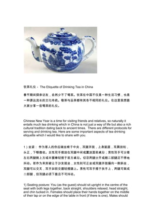 饮茶礼仪－ The Etiquette of Drinking Tea in China
春节期间探亲访友，自然少不了喝茶。饮茶在中国不仅是一种生活习惯，也是
一种源远流长的文化传统。敬茶与品茶都有其各不相同的礼仪。在这里我想跟
大家分享一些喝茶的礼仪。

Chinese New Year is a time for visiting friends and relatives, so naturally it
entails much tea drinking which in China is not just a way of life but also a rich
cultural tradition dating back to ancient times. There are different protocols for
serving and drinking tea. Here are some important aspects of tea drinking
etiquette which I would like to share with you.

1）坐姿： 作为客人的你应端坐椅子中央，双腿并拢，上身挺直，双肩放松，
头正，下颚微收。女性双手搭放在双腿中间或置放面前桌沿；男性双手可分搭
左右两腿侧上方或半握拳轻搭于前方桌沿。切忌两腿分开或翘二郎腿还不停地
抖动。若作为来宾被让于沙发就坐，女性则可正坐或双腿并拢偏向一侧斜坐，
双腿可以交叉，双手如前交握轻搭腿上。男性可双手搭于扶手上，两腿可架成
二郎腿，但双腿必须下垂且不可抖动。
1) Seating posture: You (as the guest) should sit upright in the centre of the
seat with both legs together, back straight, shoulders relaxed, head straight,
and chin tucked in. Females should place their hands together on the middle
of their lap or on the edge of the table in front (if there is one). Males should

 