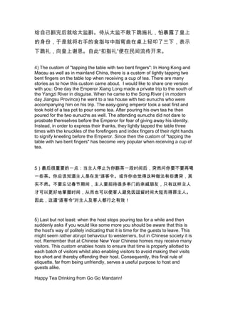 Լ͸̫塣̴̫಻¹ʩ±¶˻
ݣǾͽֵʳָָߵ£ʾ
¹лԴˡָ񡱱
4) The custom of "tapping the table with two bent fingers": In Hong Kong and
Macau as well as in mainland China, there is a custom of lightly tapping two
bent fingers on the table top when receiving a cup of tea. There are many
stories as to how this custom came about. I would like to share one version
with you: One day the Emperor Xiang Long made a private trip to the south of
the Yangzi River in disguise. When he came to the Song River ( in modern
day Jiangsu Province) he went to a tea house with two eunuchs who were
accompanying him on his trip. The easy-going emperor took a seat first and
took hold of a tea pot to pour some tea. After pouring his own tea he then
poured for the two eunuchs as well. The attending eunuchs did not dare to
prostrate themselves before the Emperor for fear of giving away his identity.
Instead, in order to express their thanks, they lightly tapped the table three
times with the knuckles of the forefingers and index fingers of their right hands
to signify kneeling before the Emperor. Since then the custom of "tapping the
table with two bent fingers" has become very popular when receiving a cup of
tea.

5Ҫһ㣺ֹͣΪһʱͻȻҪҪٺ
һЩ衣Ӧ֪ڷЩͻ
ʵȻҪǴڼ䣬Ҫдܶമŵѣֻ
ſԸõʱ䣬ӶҲʹ˱ʱ̶̫ˡ
ˣ˼˶֮Ч

5) Last but not least: when the host stops pouring tea for a while and then
suddenly asks if you would like some more you should be aware that this is
the host's way of politely indicating that it is time for the guests to leave. This
might seem rather abrupt behaviour to westerners, but in Chinese society it is
not. Remember that at Chinese New Year Chinese homes may receive many
visitors. This custom enables hosts to ensure that time is properly allotted to
each batch of visitors whilst also enabling visitors to avoid making their visits
too short and thereby offending their host. Consequently, this final rule of
etiquette, far from being unfriendly, serves a useful purpose to host and
guests alike.
Happy Tea Drinking from Go Go Mandarin!

 
