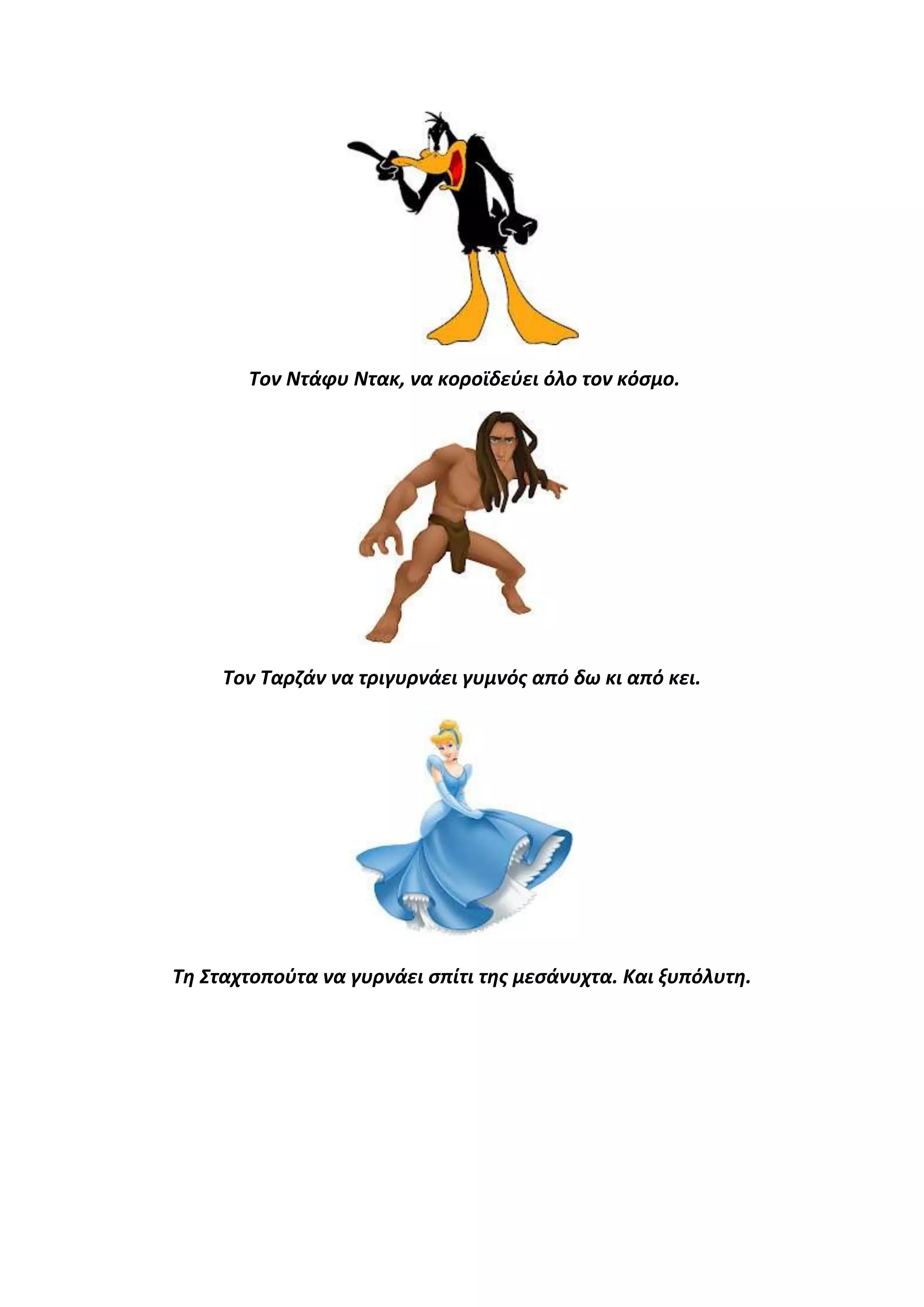 Τον Ντάφυ Ντακ, να κοροϊδεφει όλο τον κόςμο.

Τον Ταρηάν να τριγυρνάει γυμνόσ από δω κι από κει.

Τθ Σταχτοποφτα να γυρνάει ςπίτι τθσ μεςάνυχτα. Και ξυπόλυτθ.

 