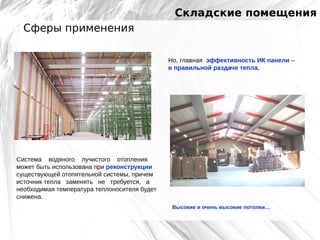 Складские помещения
Сферы применения
Но, главная эффективность ИК панели –
в правильной раздаче тепла.

Система водяного лучистого отопления
может быть использована при реконструкции
существующей отопительной системы, причем
источник тепла заменять не требуется, а
необходимая температура теплоносителя будет
снижена.
Высокие и очень высокие потолки…

 