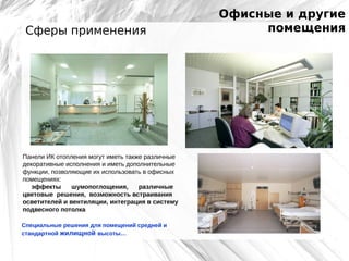 Сферы применения

Панели ИК отопления могут иметь также различные
декоративные исполнения и иметь дополнительные
функции, позволяющие их использовать в офисных
помещениях:
эффекты
шумопоглощения,
различные
цветовые решения, возможность встраивания
осветителей и вентиляции, интеграция в систему
подвесного потолка
Специальные решения для помещений средней и
стандартной жилищной высоты…

Офисные и другие
помещения

 