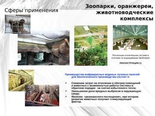 Зоопарки, оранжереи,
животноводческие
комплексы

Сферы применения

Потолочная отопительная система в
птичнике по выращиванию бройлеров
РЕКОНСТРУКЦИЯ (!)

Преимущества инфракрасных водяных лучевых панелей
для биологического производства состоят в:




Снижении затрат на отопление и обогрев помещений
и животных с возможностью работы системы в
обратном порядке: на снятие избыточного тепла;
Уменьшении доли вредных выбросов в окружающую
среду;
Явлении «резонансного поглощения», при котором
развитие животных получает стимулирующий
фактор.

 