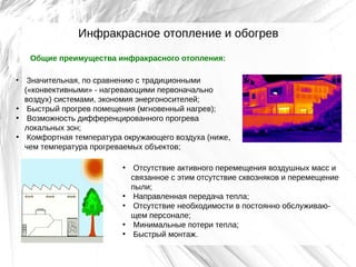 Инфракрасное отопление и обогрев
Общие преимущества инфракрасного отопления:
Значительная, по сравнению с традиционными
(«конвективными» - нагревающими первоначально
воздух) системами, экономия энергоносителей;
• Быстрый прогрев помещения (мгновенный нагрев);
• Возможность дифференцированного прогрева
локальных зон;
• Комфортная температура окружающего воздуха (ниже,
чем температура прогреваемых объектов;
•

• Отсутствие активного перемещения воздушных масс и
связанное с этим отсутствие сквозняков и перемещение
пыли;
• Направленная передача тепла;
• Отсутствие необходимости в постоянно обслуживающем персонале;
• Минимальные потери тепла;
• Быстрый монтаж.

 