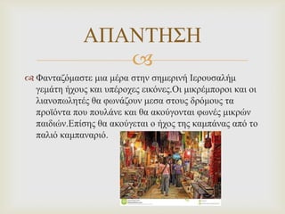 ΑΠΑΝΣΗ΢Η

 Φαληαδόκαζηε κηα κέξα ζηελ ζεκεξηλή Ιεξνπζαιήκ
γεκάηε ήρνπο θαη ππέξνρεο εηθόλεο.Οη κηθξέκπνξνη θαη νη
ιηαλνπωιεηέο ζα θωλάδνπλ κεζα ζηνπο δξόκνπο ηα
πξνϊόληα πνπ πνπιάλε θαη ζα αθνύγνληαη θωλέο κηθξώλ
παηδηώλ.Επίζεο ζα αθνύγεηαη ν ήρνο ηεο θακπάλαο από ην
παιηό θακπαλαξηό.

 