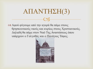 ΑΠΑΝΣΗ΢Η(3)

 Αθνύ θύγνπκε από ηελ αγνξά ζα πάκε ζηνπο
ζξεζθεπηηθνύο λανύο θαη θπξίωο ζηνπο Χξηζηηαληθνύο.
Δειαδή ζα πάκε ζηνλ Ναό Σεο Αλαζηάζεωο όπνπ
ππάξρνπλ ν Γνιγνζάο θαη ν Παλάγηνο Σάθνο.

 