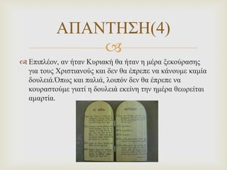 ΑΠΑΝΣΗ΢Η(4)

 Επηπιένλ, αλ ήηαλ Κπξηαθή ζα ήηαλ ε κέξα μεθνύξαζεο
γηα ηνπο Χξηζηηαλνύο θαη δελ ζα έπξεπε λα θάλνπκε θακία
δνπιεηά.Όπωο θαη παιηά, ινηπόλ δελ ζα έπξεπε λα
θνπξαζηνύκε γηαηί ε δνπιεηά εθείλε ηελ εκέξα ζεωξείηαη
ακαξηία.

 