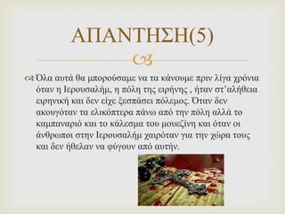 ΑΠΑΝΣΗ΢Η(5)

 Όια απηά ζα κπνξνύζακε λα ηα θάλνπκε πξηλ ιίγα ρξόληα
όηαλ ε Ιεξνπζαιήκ, ε πόιε ηεο εηξήλεο , ήηαλ ζη’αιήζεηα
εηξεληθή θαη δελ είρε μεζπάζεη πόιεκνο. Όηαλ δελ
αθνπγόηαλ ηα ειηθόπηεξα πάλω από ηελ πόιε αιιά ην
θακπαλαξηό θαη ην θάιεζκα ηνπ κνπεδίλε θαη όηαλ νη
άλζξωπνη ζηελ Ιεξνπζαιήκ ραηξόηαλ γηα ηελ ρώξα ηνπο
θαη δελ ήζειαλ λα θύγνπλ από απηήλ.

 