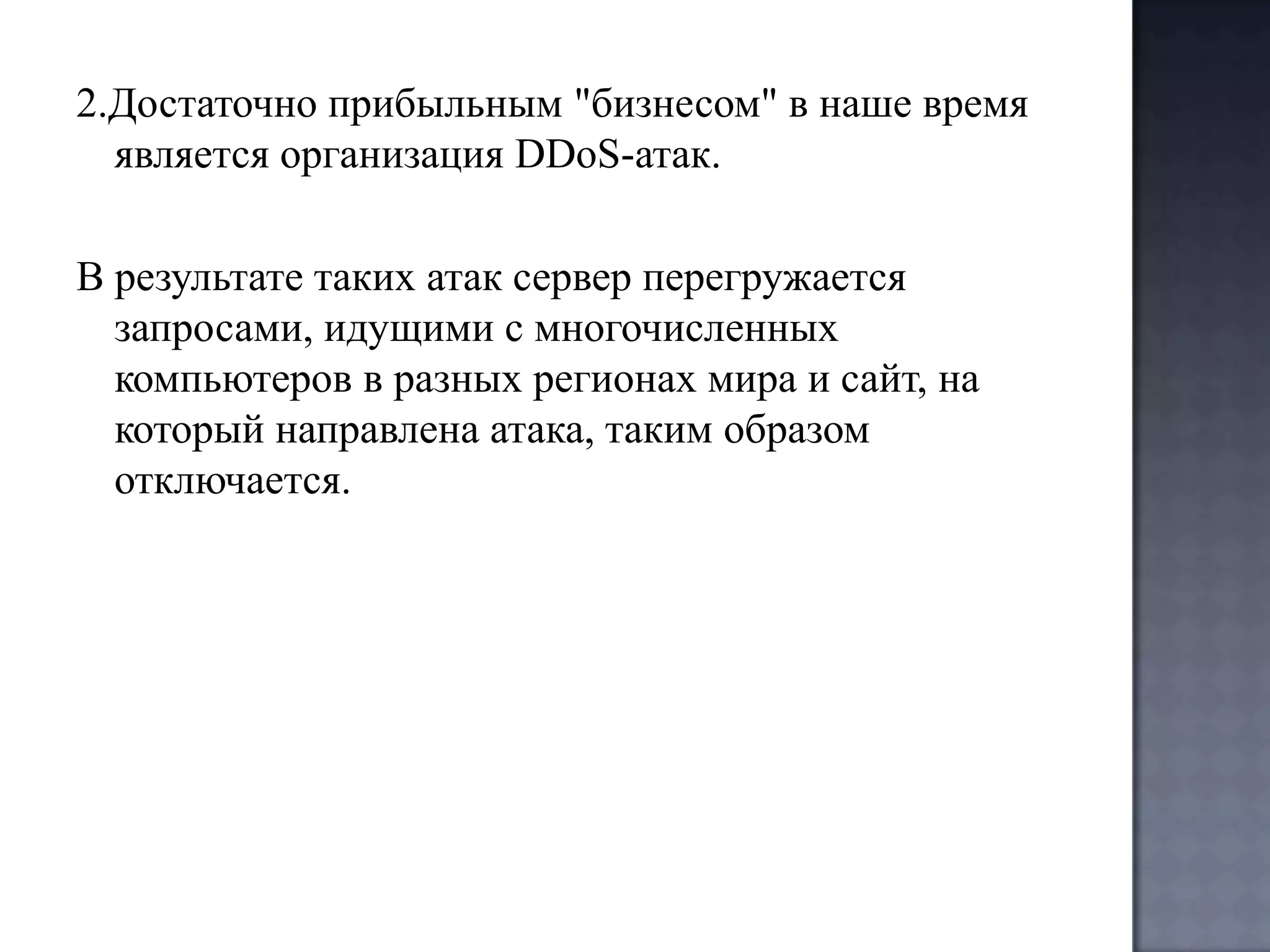 2.Достаточно прибыльным "бизнесом" в наше время
является организация DDoS-атак.
В результате таких атак сервер перегружается
запросами, идущими с многочисленных
компьютеров в разных регионах мира и сайт, на
который направлена атака, таким образом
отключается.

 