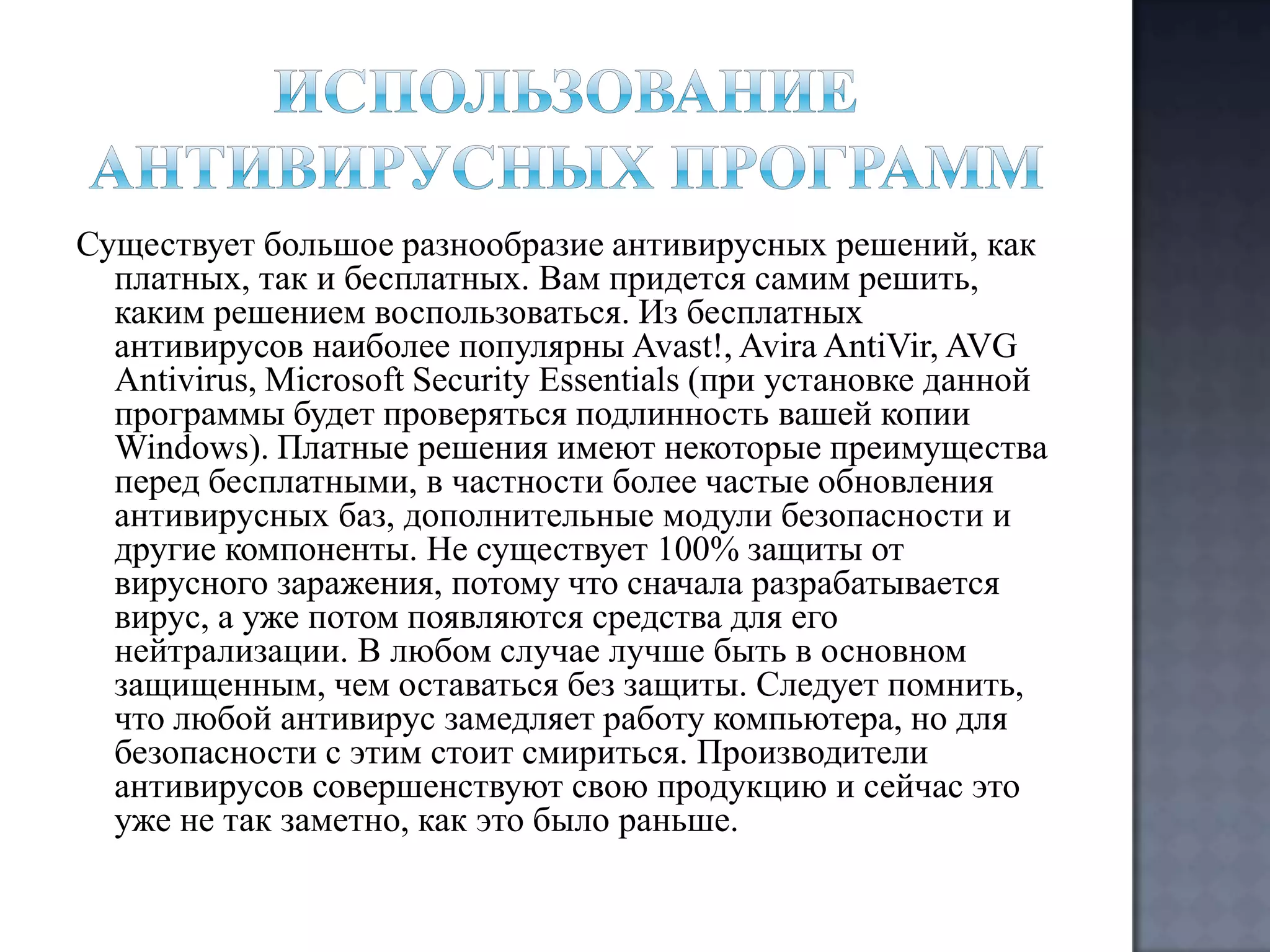 Существует большое разнообразие антивирусных решений, как
платных, так и бесплатных. Вам придется самим решить,
каким решением воспользоваться. Из бесплатных
антивирусов наиболее популярны Avast!, Avira AntiVir, AVG
Antivirus, Microsoft Security Essentials (при установке данной
программы будет проверяться подлинность вашей копии
Windows). Платные решения имеют некоторые преимущества
перед бесплатными, в частности более частые обновления
антивирусных баз, дополнительные модули безопасности и
другие компоненты. Не существует 100% защиты от
вирусного заражения, потому что сначала разрабатывается
вирус, а уже потом появляются средства для его
нейтрализации. В любом случае лучше быть в основном
защищенным, чем оставаться без защиты. Следует помнить,
что любой антивирус замедляет работу компьютера, но для
безопасности с этим стоит смириться. Производители
антивирусов совершенствуют свою продукцию и сейчас это
уже не так заметно, как это было раньше.

 
