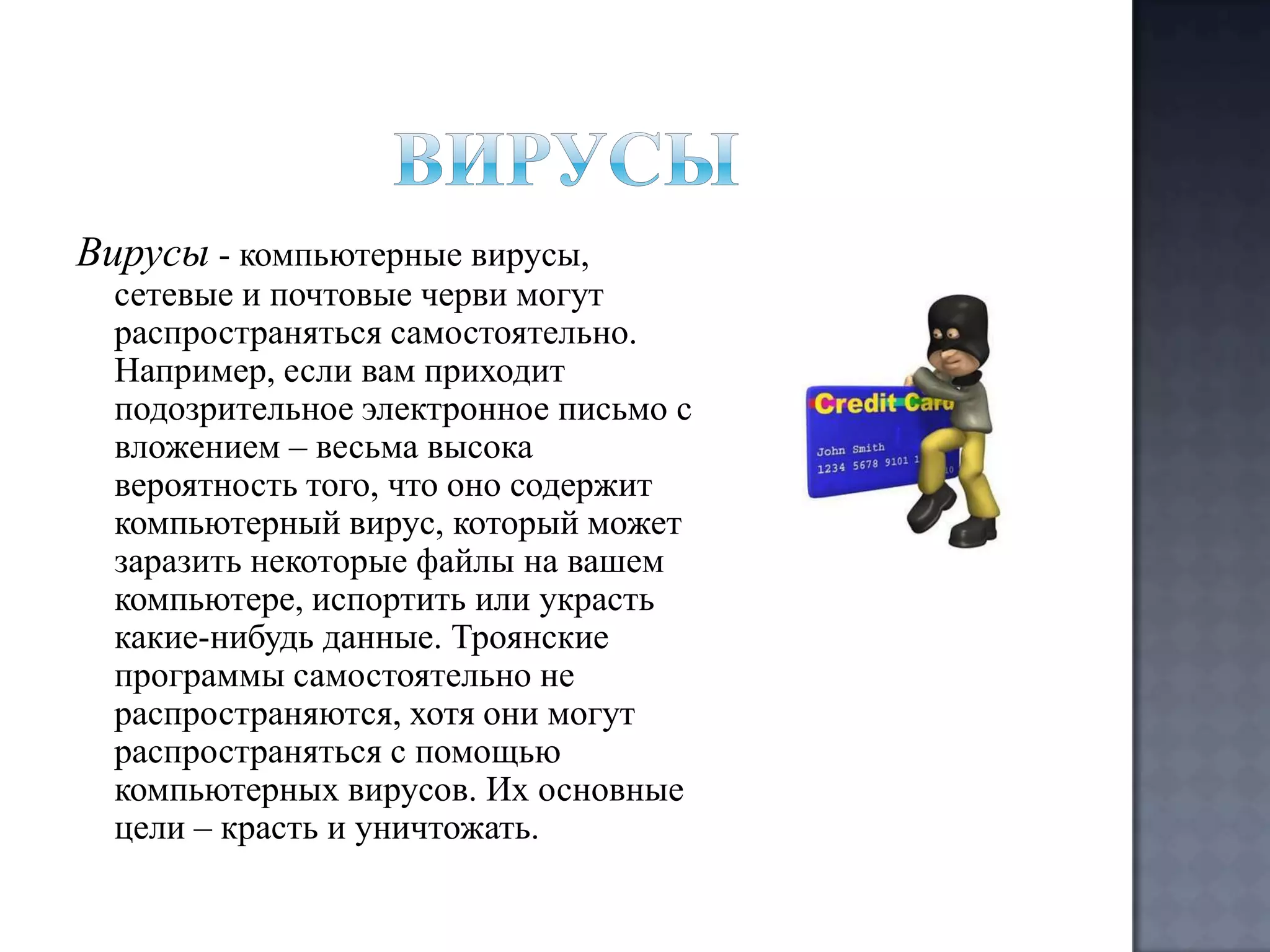 Вирусы - компьютерные вирусы,

сетевые и почтовые черви могут
распространяться самостоятельно.
Например, если вам приходит
подозрительное электронное письмо с
вложением – весьма высока
вероятность того, что оно содержит
компьютерный вирус, который может
заразить некоторые файлы на вашем
компьютере, испортить или украсть
какие-нибудь данные. Троянские
программы самостоятельно не
распространяются, хотя они могут
распространяться с помощью
компьютерных вирусов. Их основные
цели – красть и уничтожать.

 