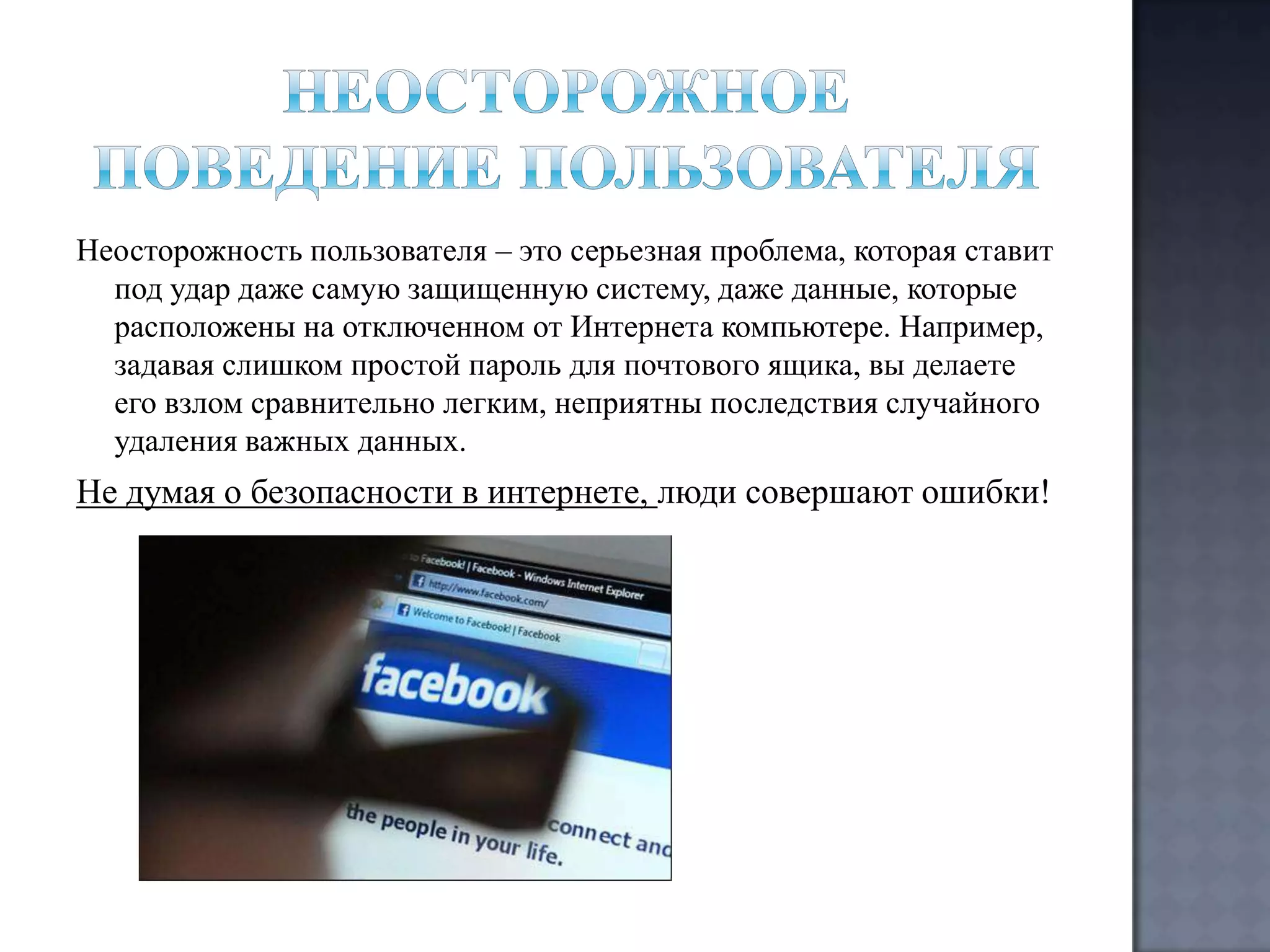Неосторожность пользователя – это серьезная проблема, которая ставит
под удар даже самую защищенную систему, даже данные, которые
расположены на отключенном от Интернета компьютере. Например,
задавая слишком простой пароль для почтового ящика, вы делаете
его взлом сравнительно легким, неприятны последствия случайного
удаления важных данных.

Не думая о безопасности в интернете, люди совершают ошибки!

 