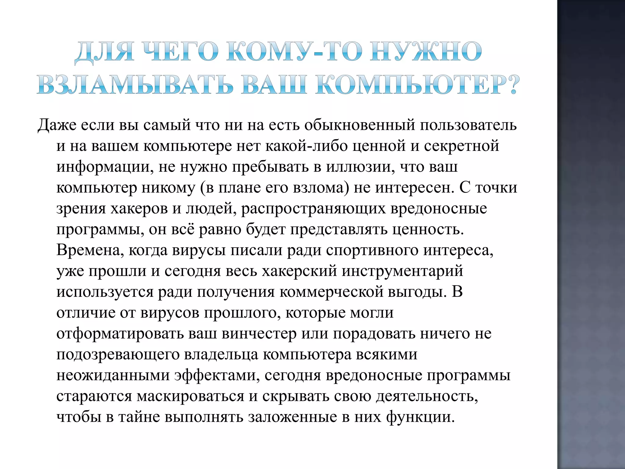 Даже если вы самый что ни на есть обыкновенный пользователь
и на вашем компьютере нет какой-либо ценной и секретной
информации, не нужно пребывать в иллюзии, что ваш
компьютер никому (в плане его взлома) не интересен. С точки
зрения хакеров и людей, распространяющих вредоносные
программы, он всѐ равно будет представлять ценность.
Времена, когда вирусы писали ради спортивного интереса,
уже прошли и сегодня весь хакерский инструментарий
используется ради получения коммерческой выгоды. В
отличие от вирусов прошлого, которые могли
отформатировать ваш винчестер или порадовать ничего не
подозревающего владельца компьютера всякими
неожиданными эффектами, сегодня вредоносные программы
стараются маскироваться и скрывать свою деятельность,
чтобы в тайне выполнять заложенные в них функции.

 