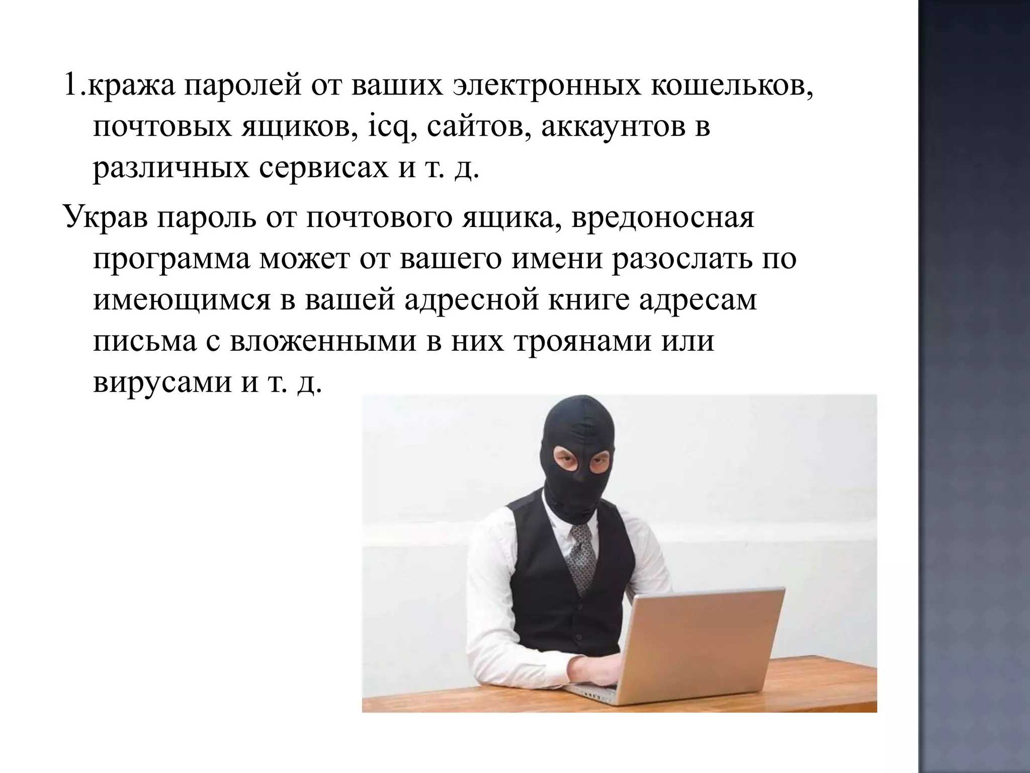 1.кража паролей от ваших электронных кошельков,
почтовых ящиков, icq, сайтов, аккаунтов в
различных сервисах и т. д.
Украв пароль от почтового ящика, вредоносная
программа может от вашего имени разослать по
имеющимся в вашей адресной книге адресам
письма с вложенными в них троянами или
вирусами и т. д.

 