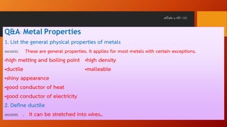 เคมีเล่ม ๑ หน้ า 125

Q&A: Metal Properties
1. List the general physical properties of metals
ANSWERS.

These are general properties. It applies for most metals with certain exceptions.

•high melting and boiling point •high density
•ductile
•malleable
•shiny appearance
•good conductor of heat
•good conductor of electricity
2. Define ductile
ANSWERS . It can be stretched into wires..

 