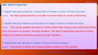 เคมีเล่ม ๑ หน้ า 125

Q&A: Metal Properties
.

7. Explain the good electrical conductivity of metals in terms of their structure.
ANSWERS . The delocalised electrons are able to move freely to conduct electricity.
8. Explain the good thermal conductivity of metals in terms of their structure.
ANSWERS . The closely packed structure in metals allow heat energy to be easily transferred
from one atoms to another through vibration. The sea of delocalised electrons further
enhance the heat conduction process through vibration.
9. Explain the high density of metals in terms of their structure.
ANSWERS . The atoms in atoms are closely packed resulting in high density.
http://scienceshine.wordpress.com/2014/01/16/qa-metal-properties/

 