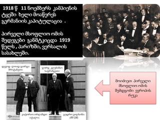 1918 წ 11 ნოემბერს კამპიენის
ტყეში ხელი მოაწერეს
გერმანიის კაპიტულაცია .
პირველი მსოფლიო ომის
შედეგები განმტკიცდა 1919
წელს , პარიზში, ვერსალის
სასახლეში.
დევიდ ლოიდ ჯორჯი
ბრიტანეთი

ჯორჯ კლემანსო
საფრანგეთი

მოიძიეთ პირველი
მსოფლიო ომის
შემდგომი ევროპის
რუკა

ვიტორიო ორლანდო
იტალია

ვუდრო ვილსონი
აშშ (28)

 