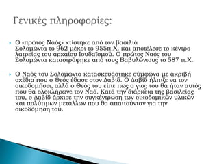 

Ο «πρώτος Ναός» χτίστηκε από τον βασιλιά
Σολομώντα το 962 μέχρι το 955π.Χ. και αποτέλεσε το κέντρο
λατρείας του αρχαίου Ιουδαϊσμού. Ο πρώτος Ναός του
Σολομώντα καταστράφηκε από τους Βαβυλώνιους το 587 π.Χ.



Ο Ναός του Σολομώντα κατασκευάστηκε σύμφωνα με ακριβή
σχέδια που ο Θεός έδωσε στον Δαβίδ. Ο Δαβίδ ήλπιζε να τον
οικοδομήσει, αλλά ο Θεός του είπε πως ο γιος του θα ήταν αυτός
που θα ολοκλήρωνε τον Ναό. Κατά την διάρκεια της βασιλείας
του, ο Δαβίδ άρχισε την συγκέντρωση των οικοδομικών υλικών
και πολύτιμων μετάλλων που θα απαιτούνταν για την
οικοδόμηση του.

 
