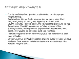 





Ο λαόο ηνπ ΢νινκώληα ήηαλ έλα κεγάιν ζαύκα θαη θόζκεκα γηα
ηνπο Ινπδαίνπο .
Δθεί ηεινύζαλ όιεο ηηο ζπζίεο ηνπο θαη όιεο ηηο ενξηέο ηνπο. Ήηαλ
έλαο πόινο έιμεο γηα όινπο ηνπο Δβξαίνπο. Δηδηθά ζε θάζε
κεγάιε ενξηή ηνπ Πάζρα (Πέζαρ), ηεο Πεληεθνζηήο (΢αβνπώη), θαη ηεο
΢θελνπεγίαο (΢νπθώζ), καδεύνληαλ απ’ όιεο ηηο γύξσ πόιεηο
ρηιηάδεο Ινπδαίνη, πξνθεηκέλνπ λα γηνξηάζνπλ ηε ζξεζθεπηηθή ηνπο
ενξηή , ζηνλ κεγάιν θαη ζπνπδαίν απηό Ναό ηνπ Θενύ.
Πίζηεπαλ όηη κέζα ζ’ απηόλ ηνλ ζπγθεθξηκέλν Ναό θαηνηθνύζε ν Θεόο
ηνπο, ν Γηαρβέ.
Δπνκέλσο, όπσο αληηιακβαλόκαζηε ε ζεκαζία απηνύ ηνπ λανύ γηα ηνπο
Ινπδαίνπο ήηαλ ηεξάζηηα, αθνύ απνηεινύζε ηνλ ζεκαληηθόηεξν ηόπν
ιαηξείαο ηνπο ζην Θεό.

 