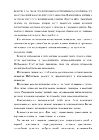 развитии и т.д. Кроме того, продолжают совершенствоваться обобщения, что
является основой словесно-логического мышления. В дошкольном возрасте у
детей еще отсутствуют представления о классах объектов. Дети группируют
объекты по признакам, которые могут изменяться, однако начинают
формироваться операции логического сложения и умножения классов. Так,
например, старшие дошкольники при группировке объектов могут учитывать
два признака: цвет и форму (материал) и т.д.
Как показали исследования отечественных психологов, дети старшего
дошкольного возраста способны рассуждать и давать адекватные причинные
объяснения, если анализируемые отношения не выходят за пределы их
наглядного опыта.
Развитие воображения в этом возрасте позволяет детям сочинять достаточно оригинальные и последовательно разворачивающиеся истории.
Воображение будет активно развиваться лишь при условии проведения
специальной работы по его активизации.
Продолжают развиваться устойчивость, распределение, переключаемость
внимания. Наблюдается переход от непроизвольного к произвольному
вниманию.
Продолжает совершенствоваться речь, в том числе ее звуковая сторона.
Дети могут правильно воспроизводить шипящие, свистящие и сонорные
звуки. Развиваются фонематический слух, интонационная выразительность
речи при чтении стихов в сюжетно-ролевой игре и в повседневной жизни.
Совершенствуется

грамматический

строй

речи.

Дети

используют

практически все части речи, активно занимаются словотворчеством. Богаче
становится лексика: активно используются синонимы и антонимы.
Развивается связная речь. Дети могут пересказывать, рассказывать по
картинке, передавая не только главное, но и детали.
Достижения этого возраста характеризуются распределением ролей в
игровой

деятельности;

дальнейшим

развитием

структурированием
изобразительной

игрового

пространства;

деятельности,

отличающейся

 