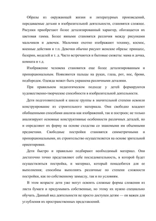 Образы

из

окружающей

жизни

и

литературных

произведений,

передаваемые детьми в изобразительной деятельности, становятся сложнее.
Рисунки приобретают более детализированный характер, обогащается их
цветовая гамма. Более явными становятся различия между рисунками
мальчиков и девочек. Мальчики охотно изображают технику, космос,
военные действия и т.п. Девочки обычно рисуют женские образы: принцесс,
балерин, моделей и т. д. Часто встречаются и бытовые сюжеты: мама и дочка,
комната и т.д.
Изображение человека становится еще более детализированным и
пропорциональным. Появляются пальцы на руках, глаза, рот, нос, брови,
подбородок. Одежда может быть украшена различными деталями.
При

правильном

педагогическом

подходе

у

детей

формируются

художественно-творческие способности в изобразительной деятельности.
Дети подготовительной к школе группы в значительной степени освоили
конструирование из строительного материала. Они свободно владеют
обобщенными способами анализа как изображений, так и построек; не только
анализируют основные конструктивные особенности различных деталей, но
и определяют их форму на основе сходства со знакомыми им объемными
предметами.

Свободные

постройки

становятся

симметричными

и

пропорциональными, их строительство осуществляется на основе зрительной
ориентировки.
Дети быстро и правильно подбирают необходимый материал. Они
достаточно точно представляют себе последовательность, в которой будет
осуществляться постройка, и материал, который понадобится для ее
выполнения; способны выполнять различные по степени сложности
постройки, как по собственному замыслу, так и по условиям.
В этом возрасте дети уже могут освоить сложные формы сложения из
листа бумаги и придумывать собственные, но этому их нужно специально
обучать. Данный вид деятельности не просто доступен детям — он важен для
углубления их пространственных представлений.

 