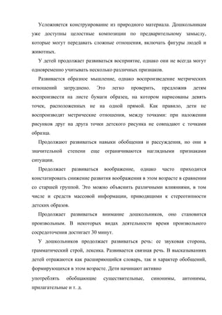 Усложняется конструирование из природного материала. Дошкольникам
уже доступны целостные композиции по предварительному замыслу,
которые могут передавать сложные отношения, включать фигуры людей и
животных.
У детей продолжает развиваться восприятие, однако они не всегда могут
одновременно учитывать несколько различных признаков.
Развивается образное мышление, однако воспроизведение метрических
отношений

затруднено.

Это

легко

проверить,

предложив

детям

воспроизвести на листе бумаги образец, на котором нарисованы девять
точек, расположенных не на одной прямой. Как правило, дети не
воспроизводят метрические отношения, между точками: при наложении
рисунков друг на друга точки детского рисунка не совпадают с точками
образца.
Продолжают развиваться навыки обобщения и рассуждения, но они в
значительной

степени

еще

ограничиваются

наглядными

признаками

ситуации.
Продолжает

развиваться

воображение,

однако

часто

приходится

констатировать снижение развития воображения в этом возрасте в сравнении
со старшей группой. Это можно объяснить различными влияниями, в том
числе и средств массовой информации, приводящими к стереотипности
детских образов.
Продолжает

развиваться

внимание дошкольников, оно

становится

произвольным. В некоторых видах деятельности время произвольного
сосредоточения достигает 30 минут.
У дошкольников продолжает развиваться речь: ее звуковая сторона,
грамматический строй, лексика. Развивается связная речь. В высказываниях
детей отражаются как расширяющийся словарь, так и характер обобщений,
формирующихся в этом возрасте. Дети начинают активно
употреблять

обобщающие

прилагательные и т. д.

существительные,

синонимы,

антонимы,

 