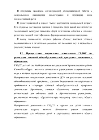 В результате правильно организованной образовательной работы у
дошкольников

развиваются

диалогическая

и

некоторые

виды

монологической речи.
В подготовительной к школе группе завершается дошкольный возраст.
Его основные достижения связаны с освоением мира вещей как предметов
человеческой культуры; освоением форм позитивного общения с людьми;
развитием половой идентификации, формированием позиции школьника.
К концу дошкольного возраста ребенок обладает высоким уровнем
познавательного и личностного развития, что позволяет ему в дальнейшем
успешно учиться в школе.
I.2.

Приоритетные

направления

деятельности

ГБДОУ

по

реализации основной общеобразовательной программы дошкольного
образования.
ГБДОУ детский сад № 63 присмотра и оздоровления Красносельского района
Санкт-Петербурга

является дошкольным учреждением оздоровительного

вида, в котором функционируют группы оздоровительной направленности.
Приоритетным направлением деятельности ДОУ по реализации основной
общеобразовательной программы, согласно Федеральным государственным
требованиям к структуре основной общеобразовательной программы
дошкольного

образования,

является

обеспечение

равных

стартовых

возможностей для обучения детей в образовательных учреждениях,
реализующих основную образовательную программу начального общего
образования.
Приоритетной деятельностью ГБДОУ в группах для детей старшего
дошкольного

возраста

является

обеспечение

равных

стартовых

возможностей для обучения детей в учреждениях начального общего
образования.

 