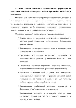 I.3. Цели и задачи деятельности образовательного учреждения по
реализации основной общеобразовательной программы дошкольного
образования.
Основные цели Образовательного учреждения: воспитание, обучение и
развитие детей дошкольного возраста в соответствии с их индивидуальными
особенностями, сохранение и укрепление физического, психического и
социального здоровья детей, организация комплексного сопровождения
индивидуального развития ребенка дошкольного возраста.
Основными задачами Образовательного учреждения являются:
 Охрана жизни и укрепление физического и психического
здоровья детей обеспечение эмоционального благополучия
каждого ребенка;
 Формирование осознанного отношения к своему здоровью, основ
безопасной жизнедеятельности;
 Обеспечение

обогащенного

физического,

личностного

и

интеллектуального развития, формирование базисных основ
личности;
 Обеспечение познавательно-речевого, социально-личностного,
художественно-эстетического и физического развития детей;
 Воспитание и развитие детей с учетом ярко выраженных
индивидуальных способностей, возрастных категорий детей
гражданственности, уважение к правам и свободам человека,
любви к окружающей природе, Родине, семье;
 Осуществление

необходимой

коррекции

недостатков

в

физическом и (или) психическом развитии детей;
 Осуществление

коррекции

в

личностном

развитии

через

организацию детской деятельности с учетом потребностей и
интересов самого ребенка.

 